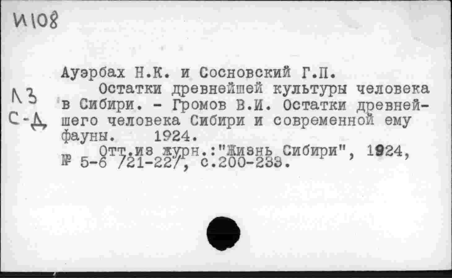 ﻿ИЮ?
Ауэрбах Н.К. и Сосновский Г.П.
к т Остатки древнейшей культуры человека х э	в Сибири. - Громов В.И. Остатки доевней-
С-Д, шего человека Сибири и современной ему фауны. 1924.
Отт.из журн. : ’’Жизнь Сибири”, 1924, I? 5-6 /21-227, с.200-233.	’	’